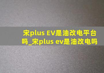 宋plus EV是油改电平台吗_宋plus ev是油改电吗